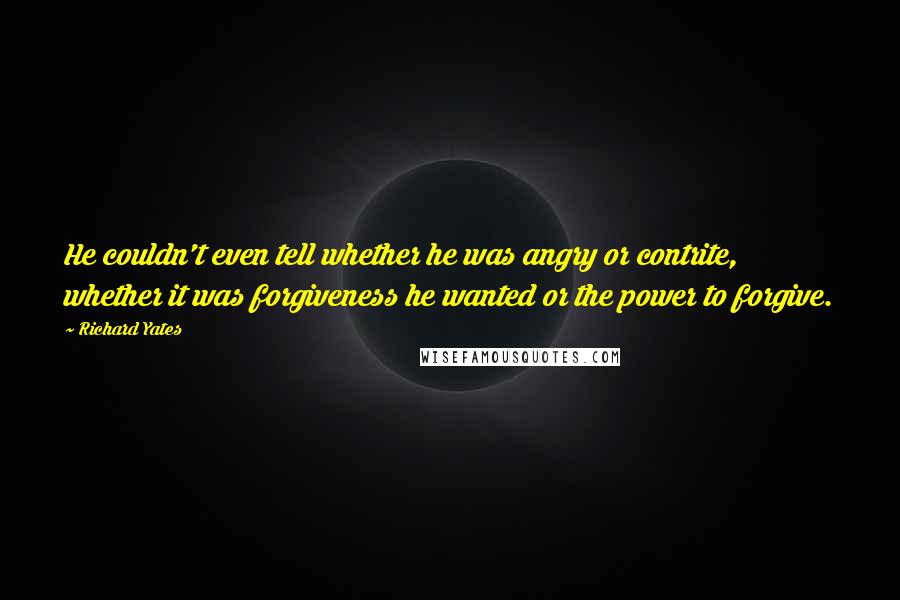 Richard Yates quotes: He couldn't even tell whether he was angry or contrite, whether it was forgiveness he wanted or the power to forgive.