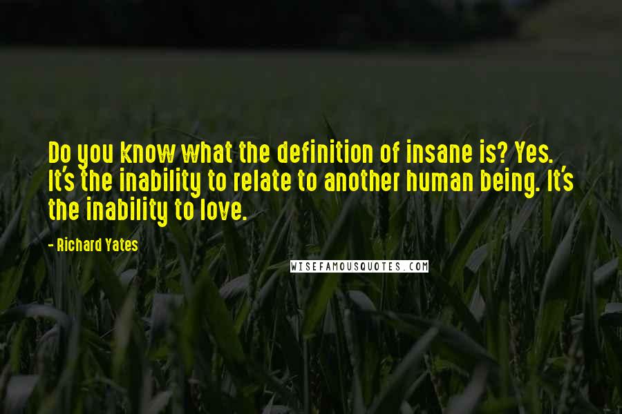 Richard Yates quotes: Do you know what the definition of insane is? Yes. It's the inability to relate to another human being. It's the inability to love.