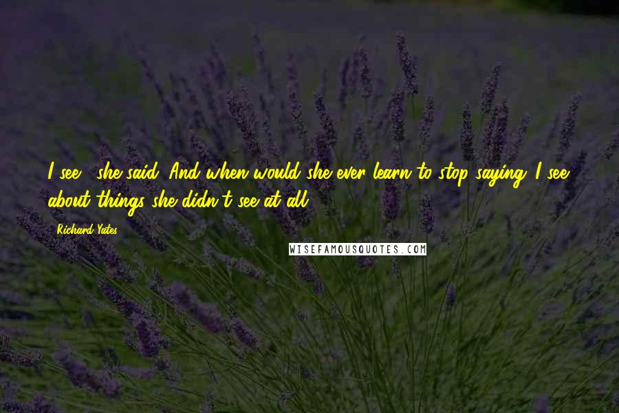 Richard Yates quotes: I see,' she said. And when would she ever learn to stop saying 'I see' about things she didn't see at all?