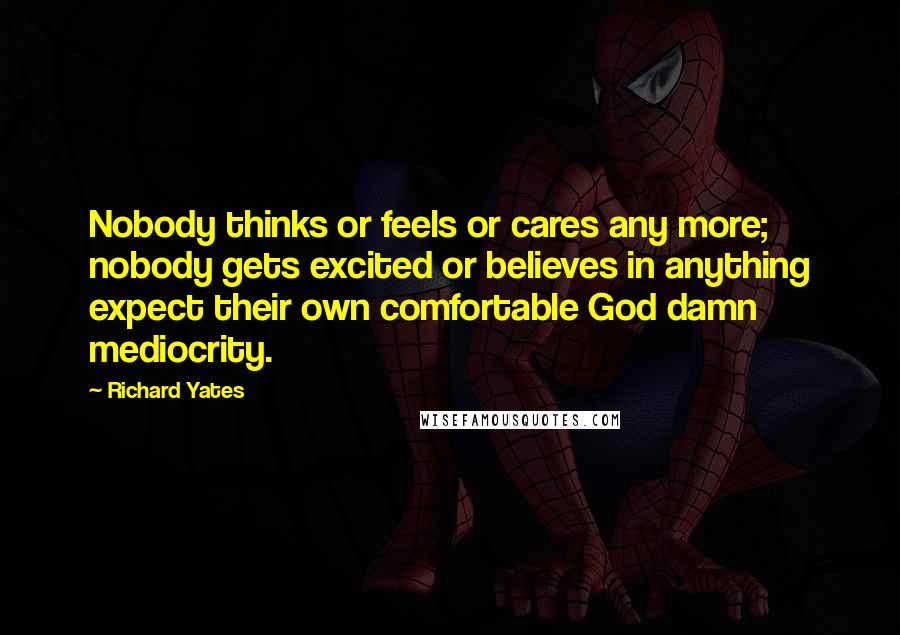 Richard Yates quotes: Nobody thinks or feels or cares any more; nobody gets excited or believes in anything expect their own comfortable God damn mediocrity.