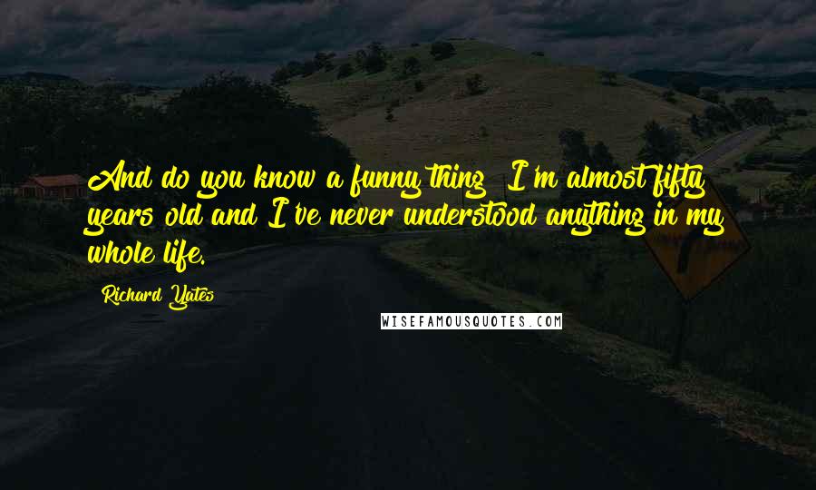 Richard Yates quotes: And do you know a funny thing? I'm almost fifty years old and I've never understood anything in my whole life.