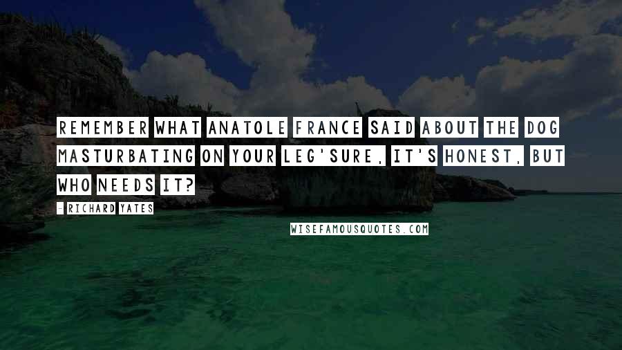 Richard Yates quotes: Remember what Anatole France said about the dog masturbating on your leg'Sure, it's honest, but who needs it?