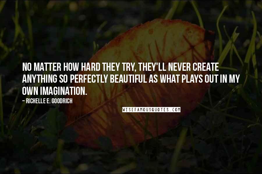Richelle E. Goodrich quotes: No matter how hard they try, they'll never create anything so perfectly beautiful as what plays out in my own imagination. Richelle E. Goodrich quotes: No matter how hard they try, they'll never create anything so perfectly beautiful as what plays out in my own imagination.