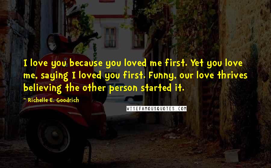 Richelle E. Goodrich quotes: I love you because you loved me first. Yet you love me, saying I loved you first. Funny, our love thrives believing the other person started it.