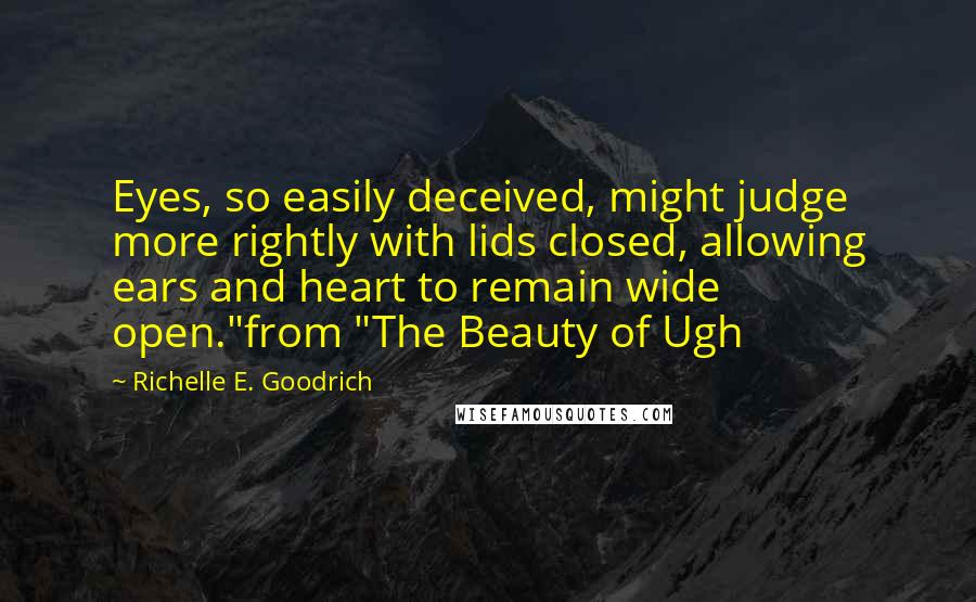 Richelle E. Goodrich quotes: Eyes, so easily deceived, might judge more rightly with lids closed, allowing ears and heart to remain wide open."from "The Beauty of Ugh