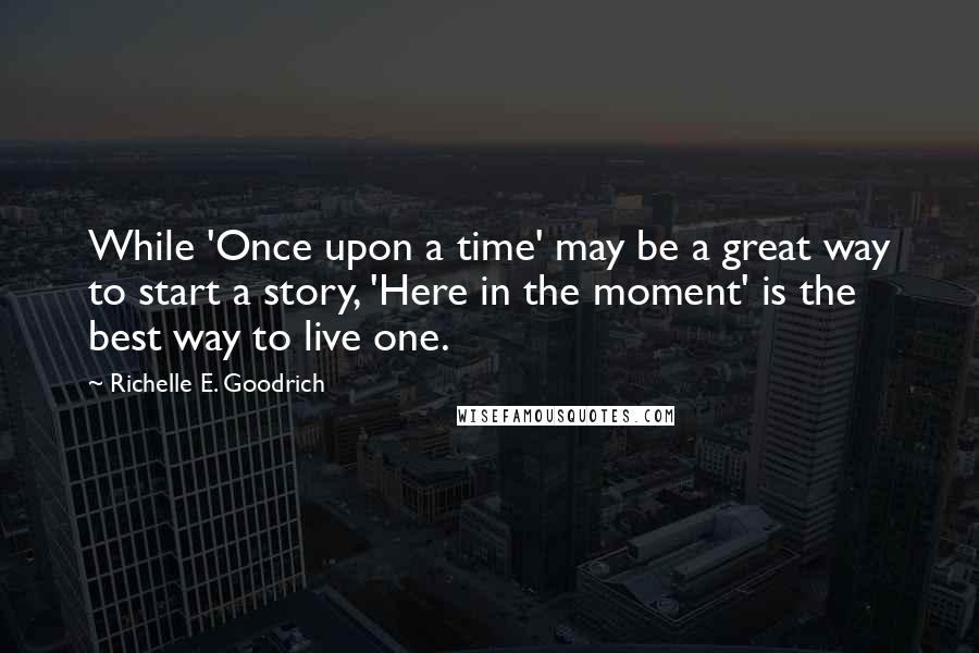 Richelle E. Goodrich quotes: While 'Once upon a time' may be a great way to start a story, 'Here in the moment' is the best way to live one.