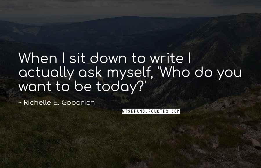 Richelle E. Goodrich quotes: When I sit down to write I actually ask myself, 'Who do you want to be today?'