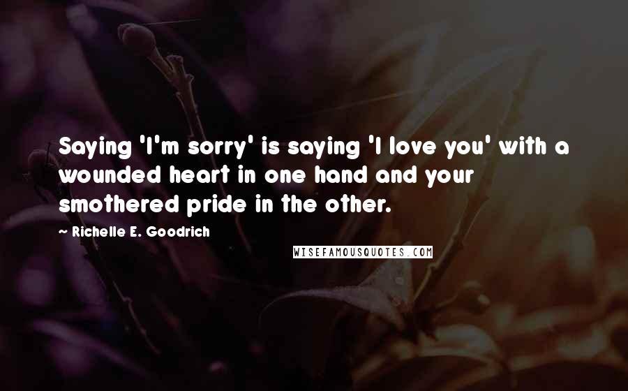 Richelle E. Goodrich quotes: Saying 'I'm sorry' is saying 'I love you' with a wounded heart in one hand and your smothered pride in the other.