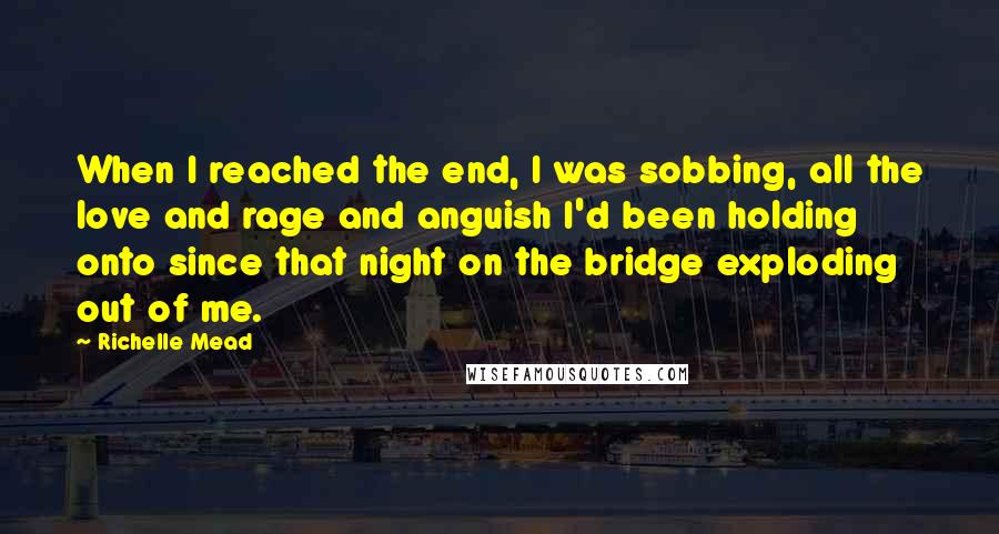 Richelle Mead quotes: When I reached the end, I was sobbing, all the love and rage and anguish I'd been holding onto since that night on the bridge exploding out of me.