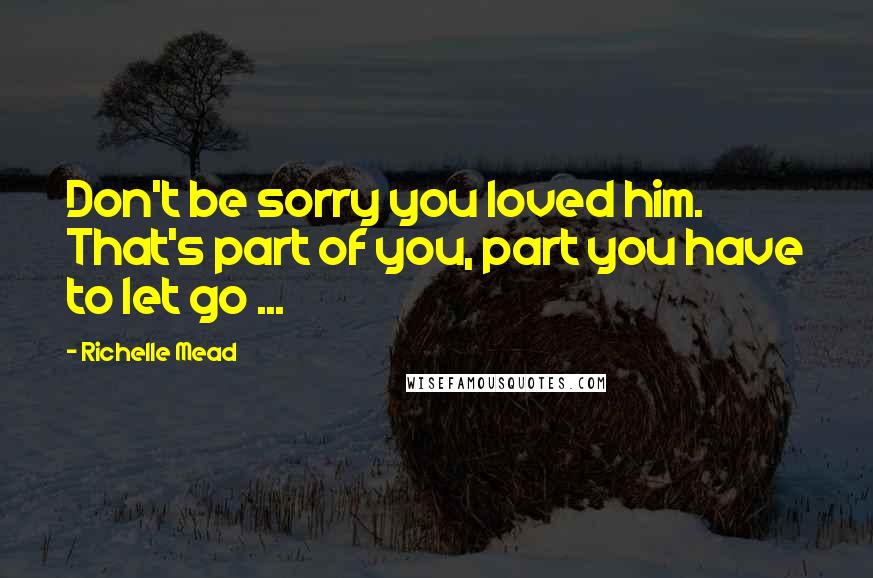 Richelle Mead quotes: Don't be sorry you loved him. That's part of you, part you have to let go ...
