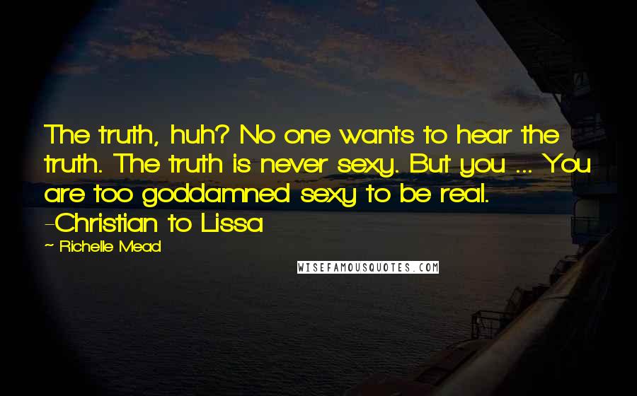 Richelle Mead quotes: The truth, huh? No one wants to hear the truth. The truth is never sexy. But you ... You are too goddamned sexy to be real. -Christian to Lissa Richelle Mead quotes: The truth, huh? No one wants to hear the truth. The truth is never sexy. But you ... You are too goddamned sexy to be real. -Christian to Lissa