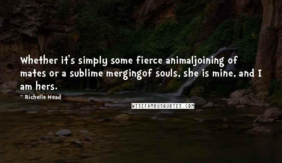Richelle Mead quotes: Whether it's simply some fierce animaljoining of mates or a sublime mergingof souls, she is mine, and I am hers. Richelle Mead quotes: Whether it's simply some fierce animaljoining of mates or a sublime mergingof souls, she is mine, and I am hers.