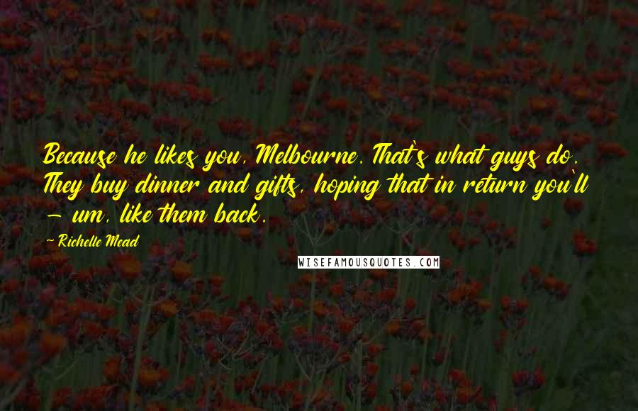 Richelle Mead quotes: Because he likes you, Melbourne. That's what guys do. They buy dinner and gifts, hoping that in return you'll - um, like them back. Richelle Mead quotes: Because he likes you, Melbourne. That's what guys do. They buy dinner and gifts, hoping that in return you'll - um, like them back.
