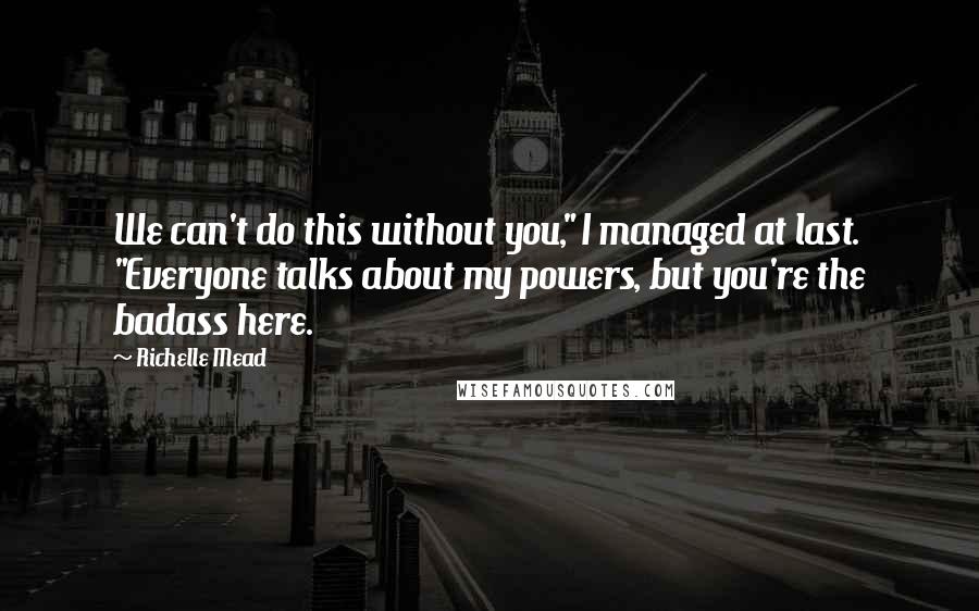 Richelle Mead quotes: We can't do this without you," I managed at last. "Everyone talks about my powers, but you're the badass here. Richelle Mead quotes: We can't do this without you," I managed at last. "Everyone talks about my powers, but you're the badass here.