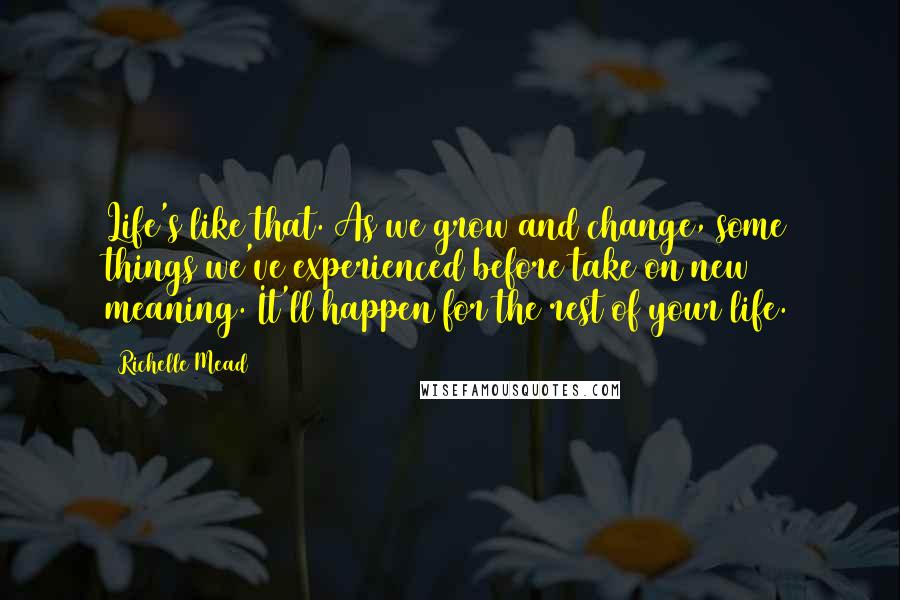 Richelle Mead quotes: Life's like that. As we grow and change, some things we've experienced before take on new meaning. It'll happen for the rest of your life.