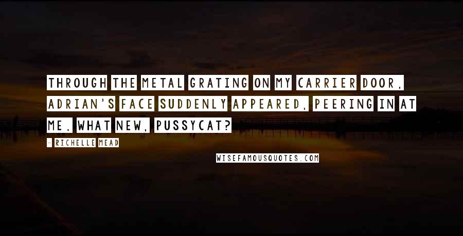 Richelle Mead quotes: Through the metal grating on my carrier door, Adrian's face suddenly appeared, peering in at me. What new, pussycat?