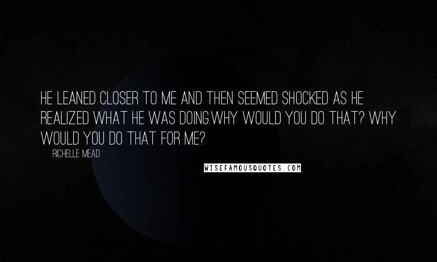 Richelle Mead quotes: He leaned closer to me and then seemed shocked as he realized what he was doing.Why would you do that? Why would you do that for me? Richelle Mead quotes: He leaned closer to me and then seemed shocked as he realized what he was doing.Why would you do that? Why would you do that for me?