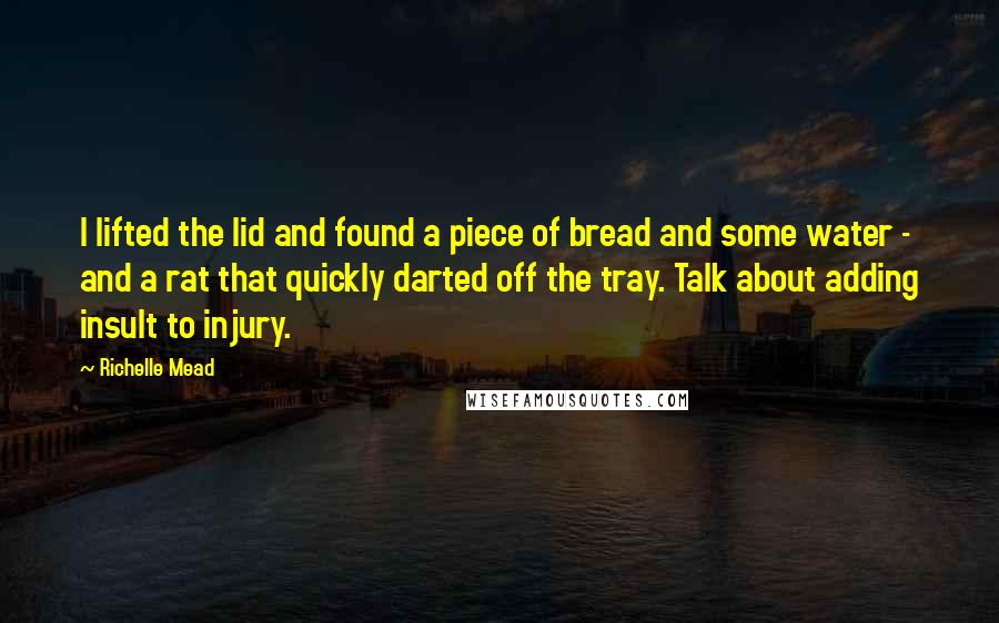 Richelle Mead quotes: I lifted the lid and found a piece of bread and some water - and a rat that quickly darted off the tray. Talk about adding insult to injury. Richelle Mead quotes: I lifted the lid and found a piece of bread and some water - and a rat that quickly darted off the tray. Talk about adding insult to injury.