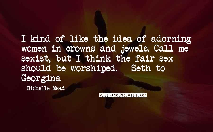 Richelle Mead quotes: I kind of like the idea of adorning women in crowns and jewels. Call me sexist, but I think the fair sex should be worshiped. - Seth to Georgina Richelle Mead quotes: I kind of like the idea of adorning women in crowns and jewels. Call me sexist, but I think the fair sex should be worshiped. - Seth to Georgina