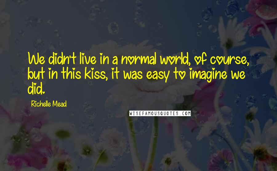 Richelle Mead quotes: We didn't live in a normal world, of course, but in this kiss, it was easy to imagine we did.