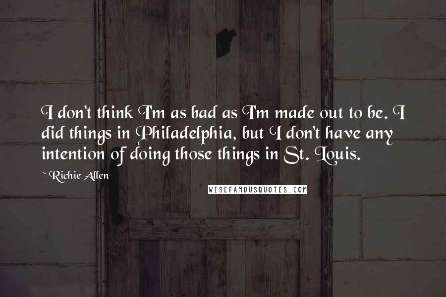 Richie Allen quotes: I don't think I'm as bad as I'm made out to be. I did things in Philadelphia, but I don't have any intention of doing those things in St. Louis.