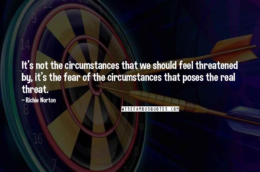 Richie Norton quotes: It's not the circumstances that we should feel threatened by, it's the fear of the circumstances that poses the real threat.