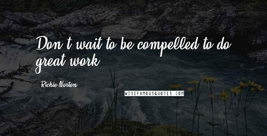 Richie Norton quotes: Don't wait to be compelled to do great work.