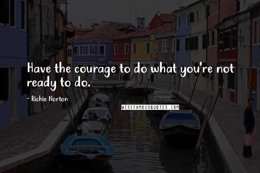 Richie Norton quotes: Have the courage to do what you're not ready to do.