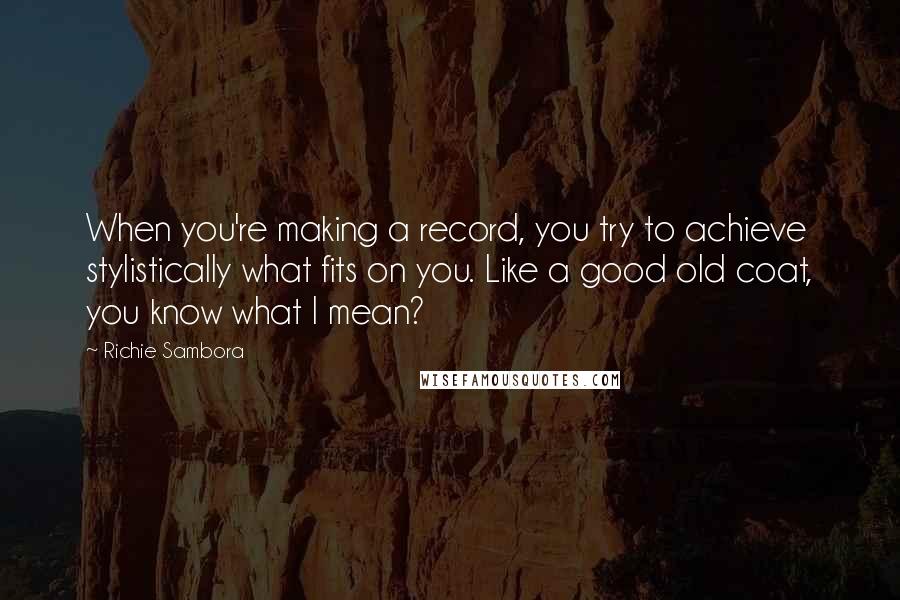 Richie Sambora quotes: When you're making a record, you try to achieve stylistically what fits on you. Like a good old coat, you know what I mean?