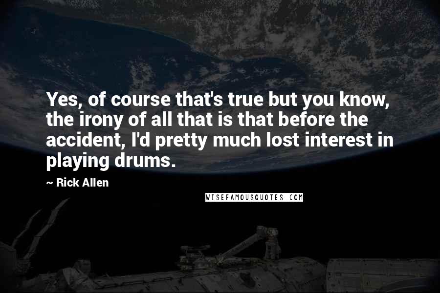 Rick Allen quotes: Yes, of course that's true but you know, the irony of all that is that before the accident, I'd pretty much lost interest in playing drums.