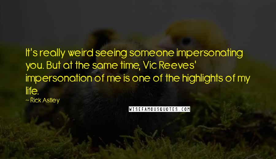 Rick Astley quotes: It's really weird seeing someone impersonating you. But at the same time, Vic Reeves' impersonation of me is one of the highlights of my life.
