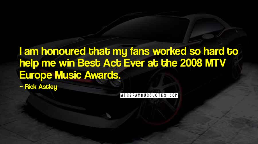 Rick Astley quotes: I am honoured that my fans worked so hard to help me win Best Act Ever at the 2008 MTV Europe Music Awards. Rick Astley quotes: I am honoured that my fans worked so hard to help me win Best Act Ever at the 2008 MTV Europe Music Awards.
