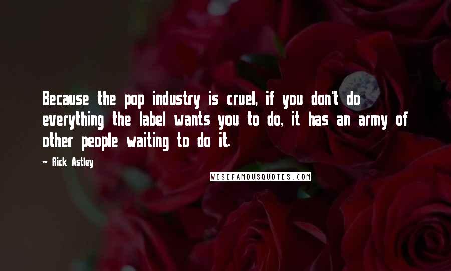 Rick Astley quotes: Because the pop industry is cruel, if you don't do everything the label wants you to do, it has an army of other people waiting to do it. Rick Astley quotes: Because the pop industry is cruel, if you don't do everything the label wants you to do, it has an army of other people waiting to do it.