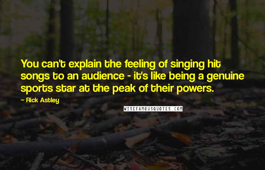 Rick Astley quotes: You can't explain the feeling of singing hit songs to an audience - it's like being a genuine sports star at the peak of their powers. Rick Astley quotes: You can't explain the feeling of singing hit songs to an audience - it's like being a genuine sports star at the peak of their powers.