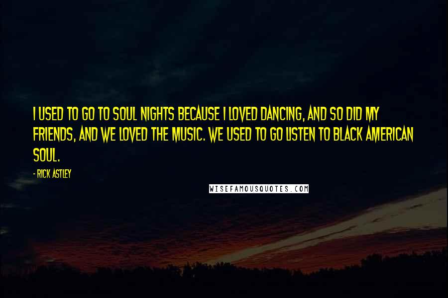 Rick Astley quotes: I used to go to soul nights because I loved dancing, and so did my friends, and we loved the music. We used to go listen to black American soul.