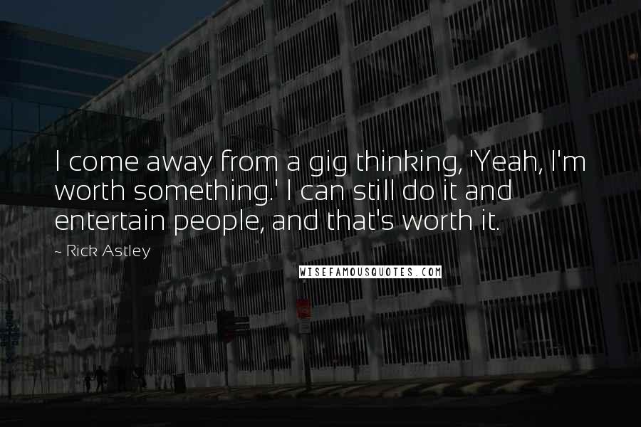 Rick Astley quotes: I come away from a gig thinking, 'Yeah, I'm worth something.' I can still do it and entertain people, and that's worth it. Rick Astley quotes: I come away from a gig thinking, 'Yeah, I'm worth something.' I can still do it and entertain people, and that's worth it.
