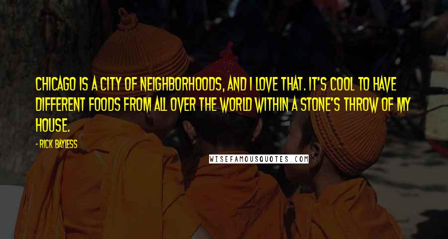 Rick Bayless quotes: Chicago is a city of neighborhoods, and I love that. It's cool to have different foods from all over the world within a stone's throw of my house.