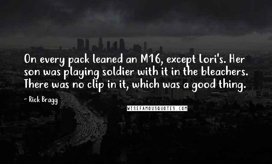 Rick Bragg quotes: On every pack leaned an M16, except Lori's. Her son was playing soldier with it in the bleachers. There was no clip in it, which was a good thing.