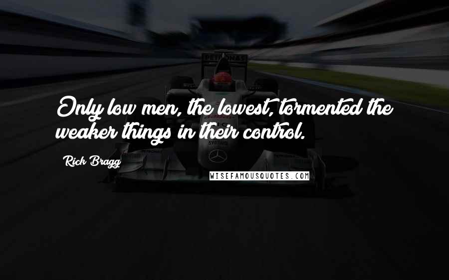 Rick Bragg quotes: Only low men, the lowest, tormented the weaker things in their control.