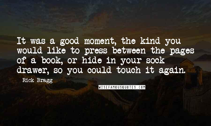 Rick Bragg quotes: It was a good moment, the kind you would like to press between the pages of a book, or hide in your sock drawer, so you could touch it again.