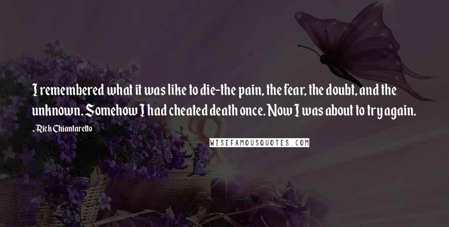 Rick Chiantaretto quotes: I remembered what it was like to die-the pain, the fear, the doubt, and the unknown. Somehow I had cheated death once. Now I was about to try again. Rick Chiantaretto quotes: I remembered what it was like to die-the pain, the fear, the doubt, and the unknown. Somehow I had cheated death once. Now I was about to try again.