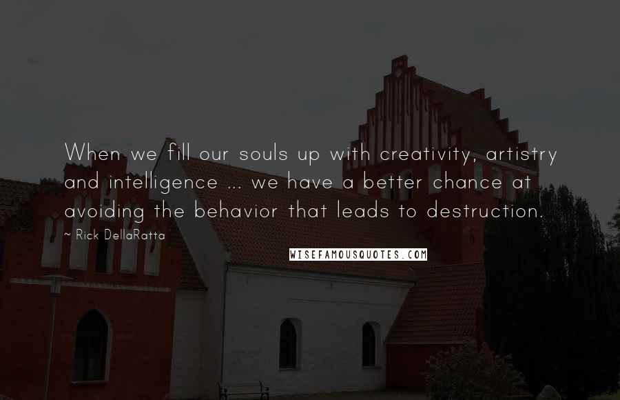 Rick DellaRatta quotes: When we fill our souls up with creativity, artistry and intelligence ... we have a better chance at avoiding the behavior that leads to destruction. Rick DellaRatta quotes: When we fill our souls up with creativity, artistry and intelligence ... we have a better chance at avoiding the behavior that leads to destruction.