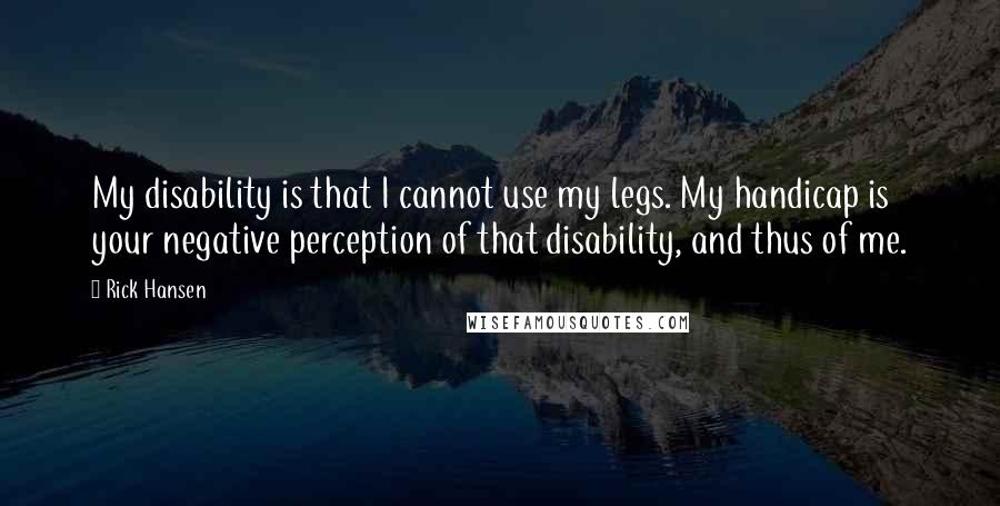Rick Hansen quotes: My disability is that I cannot use my legs. My handicap is your negative perception of that disability, and thus of me.