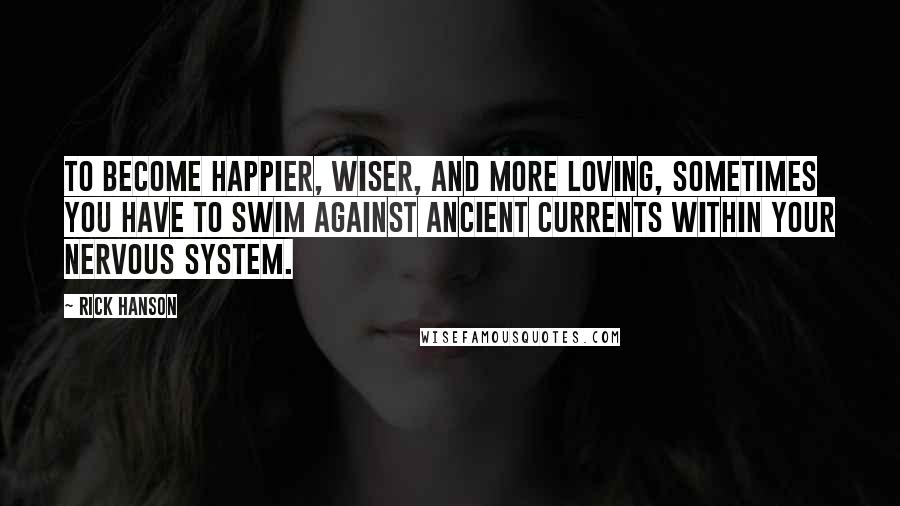 Rick Hanson quotes: To become happier, wiser, and more loving, sometimes you have to swim against ancient currents within your nervous system.