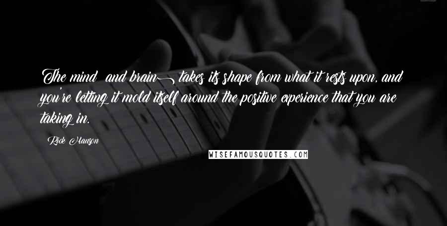 Rick Hanson quotes: The mind (and brain) takes its shape from what it rests upon, and you're letting it mold itself around the positive experience that you are taking in.