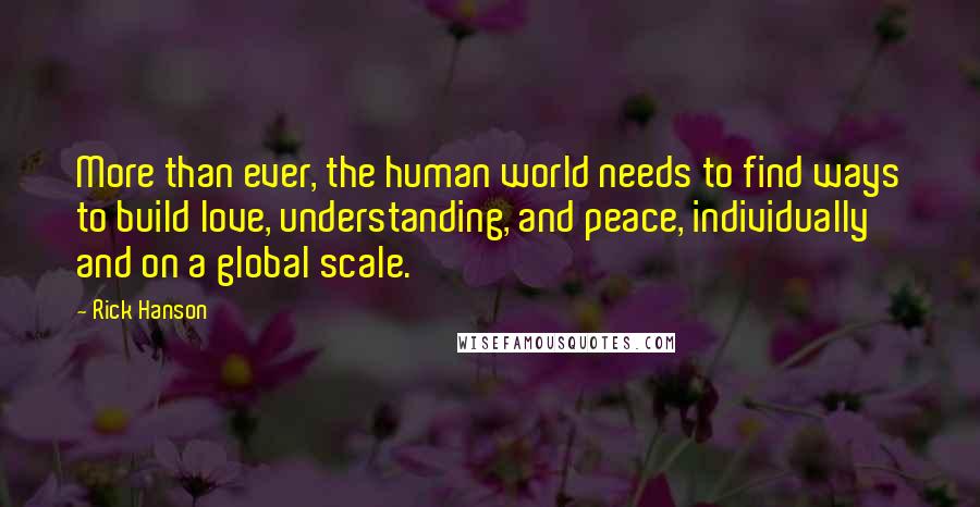Rick Hanson quotes: More than ever, the human world needs to find ways to build love, understanding, and peace, individually and on a global scale. Rick Hanson quotes: More than ever, the human world needs to find ways to build love, understanding, and peace, individually and on a global scale.