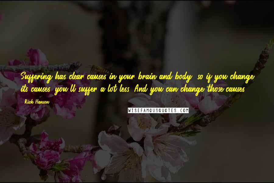 Rick Hanson quotes: Suffering has clear causes in your brain and body, so if you change its causes, you'll suffer a lot less. And you can change those causes. Rick Hanson quotes: Suffering has clear causes in your brain and body, so if you change its causes, you'll suffer a lot less. And you can change those causes.