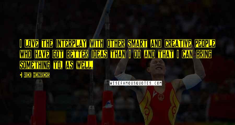 Rick Heinrichs quotes: I love the interplay with other smart and creative people who have got better ideas than I do and that I can bring something to, as well.