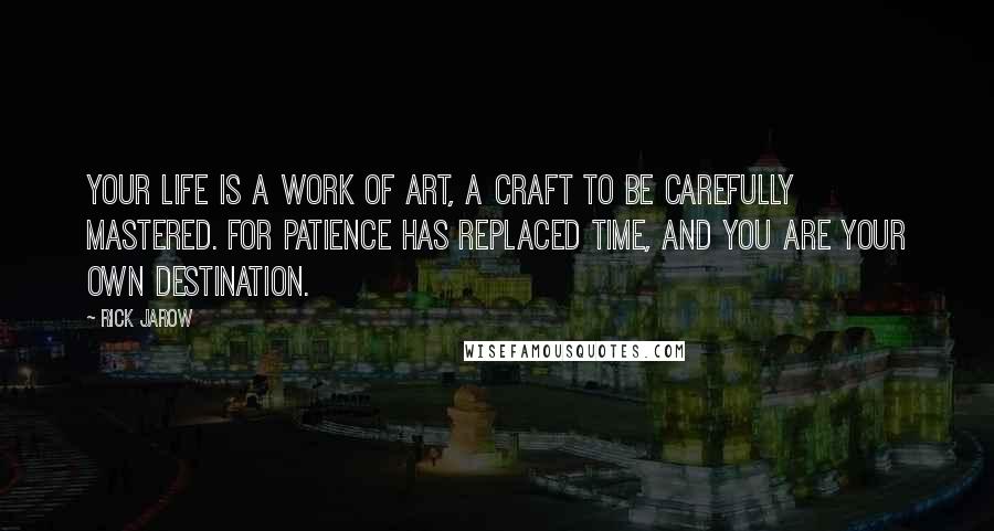 Rick Jarow quotes: Your life is a work of art, a craft to be carefully mastered. For patience has replaced time, and you are your own destination. Rick Jarow quotes: Your life is a work of art, a craft to be carefully mastered. For patience has replaced time, and you are your own destination.