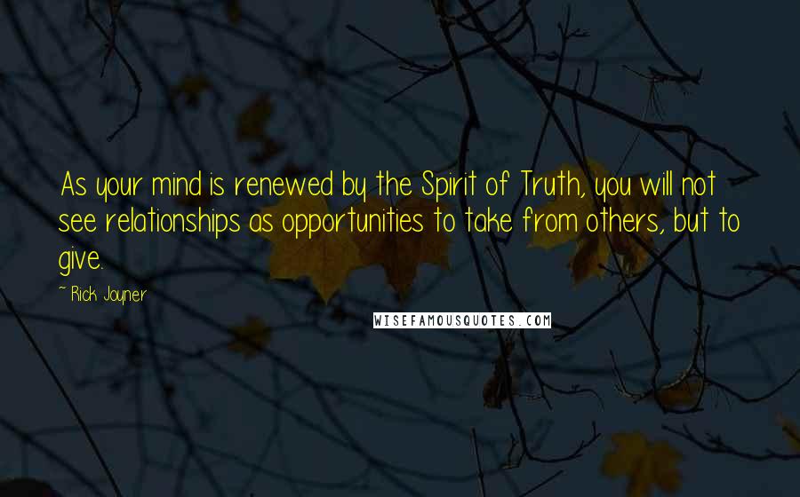 Rick Joyner quotes: As your mind is renewed by the Spirit of Truth, you will not see relationships as opportunities to take from others, but to give.